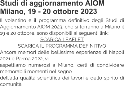 Studi di aggiornamento AIOM Milano, 19 - 20 ottobre 2023 Il volantino e il programma definitivo degli Studi di Aggiornamento AIOM 2023, che si terranno a Milano il 19 e 20 ottobre, sono disponibili ai seguenti link: SCARICA LEAFLET SCARICA IL PROGRAMMA DEFINITIVO Ancora memori delle bellissime esperienze di Napoli 2021 e Parma 2022, vi  aspettiamo numerosi a Milano, certi di condividere memorabili momenti nel segno  dell’alta qualità scientifica dei lavori e dello spirito di comunità.