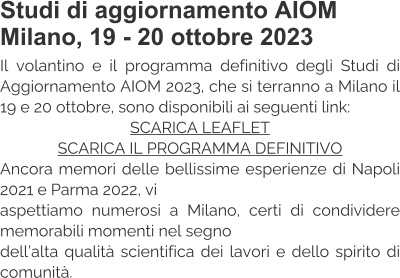 Studi di aggiornamento AIOM Milano, 19 - 20 ottobre 2023 Il volantino e il programma definitivo degli Studi di Aggiornamento AIOM 2023, che si terranno a Milano il 19 e 20 ottobre, sono disponibili ai seguenti link: SCARICA LEAFLET SCARICA IL PROGRAMMA DEFINITIVO Ancora memori delle bellissime esperienze di Napoli 2021 e Parma 2022, vi  aspettiamo numerosi a Milano, certi di condividere memorabili momenti nel segno  dell’alta qualità scientifica dei lavori e dello spirito di comunità.