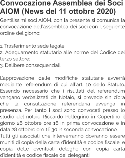Convocazione Assemblea dei Soci AIOM (News del 11 ottobre 2020) Gentilissimi soci AIOM, con la presente si comunica la convocazione dell’assemblea dei soci con il seguente ordine del giorno:  1. Trasferimento sede legale; 2. Adeguamento statutario alle norme del Codice del terzo settore; 3. Delibere consequenziali.  L’approvazione delle modifiche statutarie avverrà mediante referendum di cui all’art. 10 dello Statuto. Essendo necessario che i risultati del referendum vengano verbalizzati da Notaio, si prevede sin d’ora che la consultazione referendaria avvenga in presenza. Per tanto i soci sono convocati presso lo studio del notaio Riccardo Pellegrino in Copertino il giorno 26 ottobre ore 16 in prima convocazione e in data 28 ottobre ore 16.30 in seconda convocazione. Tutti gli associati che interverranno dovranno essere muniti di copia della carta d’identità e codice fiscale, e copia delle eventuali deleghe con copia carta d’identità e codice fiscale dei deleganti.